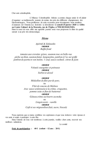 Cher ami colombophile,
L’Alliance Colombophile Athoise a comme chaque année le vif plaisir
d’organiser sa traditionnelle journée de remise des prix des différents championnats des
Electroménagers, Nous profiterons de cette occassion pour récompenser bons nombres
d’amateurs de l Entente.Les festivités se dérouleront le samedi 25 janvier 2020 à 12Hrs
au Centre Culturel de la Marcotte, rue de l’Eglise, à 7950 HUISSIGNIES.
Dans le souci de vous offrir une agréable journée nous vous proposons le dîner de qualité
suivant à un prix très démocratique.
Menu
Apéritif & Zakouskis    
       
     Buffet froid

tomates aux crevettes grises, saumon rose en belle-vue
pêche au thon, saumon fumé, langoustine, jambon à l’os sur griffe
jambon de parmeet son melon, ½ œuf, sauce cocktail, citron & pain

Velouté courgettes et poireaux

Sorbet et alcool

Médaillon de filet purde porc,
ou
Filet de coucou de Malines
Avec sauce ardennaiseà la crème, croquettes,
pomme cuite et flan de butternut

Gâteau crème au beurre au moka
ou
Lingotcassis - vanille

Café et ses mignardises(lait, sucre, biscuit)
Nous espérons que ce menu comblera vos espérances et que vous inviterez votre épouse et
vos amis et amies à participer à cette fête.
Dans l’attente de vous voir nombreux à cette journée, veuillez chers amis, recevoir nos
meilleurs salutations.
Le comité
Frais de participation : 40 € (enfant – 12 ans : 20 €)
 
