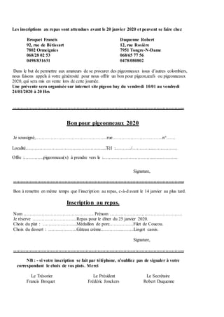 Les inscriptions au repas sont attendues avant le 20 janvier 2020 et peuvent se faire chez
Broquet Francis Duquenne Robert
92, rue de Bétissart 12, rue Rosière
7802 Ormeignies 7951 Tongre-N-Dame
068/28 02 53 068/65 77 56
0498/831631 0478/080802
Dans le but de permettre aux amateurs de se procurer des pigeonneaux issus d’autres colombiers,
nous faisons appels à votre générosité pour nous offrir un bon pour pigeon,œufs ou pigeonneaux
2020, qui sera mis en vente lors de cette journée.
Une prévente sera organisée sur internet site pigeon bay du vendredi 10/01 au vendredi
24/01/2020 à 20 Hrs
…………………………………………………………………………………………………...
Bon pour pigeonneaux 2020
Je soussigné,………………………………………...rue……………………..……..n°……
Localité………………………………………….…..Tél :………../…………....……………
Offre :………….pigeonneau(x) à prendre vers le :…………………………….…………….
Signature,
…………………………………………………………………………………………………...
Bon à remettre en même temps que l’inscription au repas, c-à-d avant le 14 janvier au plus tard.
Inscription au repas.
Nom ……………………………………….. Prénom …………………………………………
Je réserve ………………………...Repas pour le dîner du 25 janvier 2020.
Choix du plat : …………………..Médaillon de porc.……………Filet de Coucou.
Choix du dessert : ……………….Gâteau crème.…………..……..Lingot cassis.
Signature,
…………………………………………………………………………………………………...
NB : - si votre inscription se fait par téléphone, n’oubliez pas de signaler à votre
correspondant le choix de vos plats. Merci
Le Trésorier Le Président Le Secrétaire
Francis Broquet Frédéric Jonckers Robert Duquenne
 