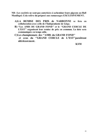 10
NB : Les sociétés ne sont pas autorisées à acheminer leurs pigeons au Hall
Manifagri. Cela relève du préposé aux ramassages EXCLUSIVEMENT.
A)LA REMISE DES PRIX de NARBONNE se fera en
collaboration avec celle de l’Indépendante de Liège.
B) ‘’Les AMIS DU GRAND FOND’’ et le ‘’GRAND CERCLE DE
L’EST’’ organisent leur remise de prix en commun. La date sera
communiquée en temps utile.
C)Les championnats des ‘’AMIS du GRAND FOND’’
et ceux du ‘’GRAND CERCLE de L’EST’’paraîtront
ultérieurement.
KSM
 