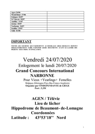 7
Agen 26/06
Montélimar 27/06
Limoges 04/07
St Vincent 10/07
Aurillac 11/07
Jarnac 18/07
Narbonne 24/07
Souillac 25/07
Tulle 01/08
IMPORTANT
TOUTES LES SOCIETES QUI PARTICIPENT AU DOUBLAGE LIEGE-HESBAYE DOIVENT
OBLIGATOIREMENT FAIRE PARVENIR LEURS DOCUMENTS AVANT LE LACHER DES
PIGEONS SOUS PEINE D’ANNULATION.
Vendredi 24/07/2020
Enlogement le lundi 20/07/2020
Grand Concours International
NARBONNE
Pour Vieux +Yearlings+ Femelles
Belgique-Allemagne-Pays-Bas-France-Angleterre
Organisé par l’INDEPENDANTE de LIEGE
Port : 3,35€
AGEN / Télévie
Lieu de lâcher
Hippodrome de Beaumont- de-Lomagne
Coordonnées
Latitude : 43°53’18’’ Nord
 
