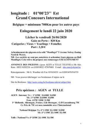 8
longitude : 01°00’23’’ Est
Grand Concours International
Belgique + minimum 700Km pour les autres pays
Enlogement le lundi 22 juin 2020
Lâcher le vendredi 26/06/2020
Gain ou Perte : 820 Km
Catégories : Vieux + Yearlings + Femelles
Port : 3,20 €
Acheminement des pigeons en la salle’’Manifagri’’5 Avenue Solvay Zoning
Nord de Wavre.
NB : Les sociétés ne sont pas autorisées à acheminer leurs pigeons au Hall
Manifagri. Cela relève du préposé aux ramassages EXCLUSIVEMENT
ANNONCE DES PIGEONS : (pour AGEN et TULLE TELEVIE) à Mr Alex
Rans : 0032/16202236 ou GSM 0032/ 475670481 E-mail : alex.rans@skynet.be
Renseignements : Mr G. Wauthier tél./Fax 019/634331 ou GSM 0478/916735
NB : Vous pouvez télécharger vos bordereaux d’enjeux sur le
Site du Bordeaux : http://users.swing.be/bordeaux-televie/subject.htm
Prix spéciaux : AGEN et TULLE
AGEN : Internat. Vx : 1er
)150€ 2è)100€ 3è)50€
Yls : 1er
)150€ 2è)100€ 3è)50€
Fem. :1)75€ 2)50€ 3) 50€
1er
Hollande, Allemagne, France, Gde Bretagne , G-D Luxembourg 75€
Ce Prix de 75€ est non cumulable avec l’International
National Belgique Vx :1er
) 150€ 2è) 100€ 3è)50€
Yls :1er
) 150€ 2è) 100€ 3è) 50€
Tulle : National Vx :1er
)150€ 2è) 100€ 3è) 50€
 