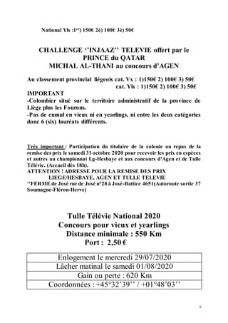 9
National Yls :1er
) 150€ 2è) 100€ 3è) 50€
CHALLENGE ‘’INJAAZ’’ TELEVIE offert par le
PRINCE du QATAR
MICHAL AL-THANI au concours d’AGEN
Au classement provincial liégeois cat. Vx : 1)150€ 2) 100€ 3) 50€
cat. Yls : 1)150€ 2) 100€ 3) 50€
IMPORTANT
-Colombier situé sur le territoire administratif de la province de
Liège plus les Fourons.
-Pas de cumul en vieux ni en yearlings, ni entre les deux catégories
donc 6 (six) lauréats différents.
Très important : Participation du titulaire de la colonie au repas de la
remise des prix le samedi 31 octobre 2020 pour recevoir les prix en espèces
et autres au championnat Lg-Hesbaye et aux concours d’Agen et de Tulle
Télévie. (Accueil dès 18h).
ATTENTION ! ADRESSE POUR LA REMISE DES PRIX
LIEGE/HESBAYE, AGEN ET TULLE TELEVIE
‘’FERME de José rue de José n°28 à José-Battice 4651(Autoroute sortie 37
Soumagne-Fléron-Herve)
Tulle Télévie National 2020
Concours pour vieux et yearlings
Distance minimale : 550 Km
Port : 2,50 €
Enlogement le mercredi 29/07/2020
Lâcher matinal le samedi 01/08/2020
Gain ou perte : 620 Km
Coordonnées : +45°32’39’’ / +01°48’03’’
 