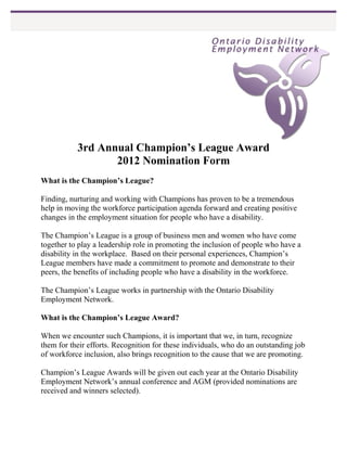 3rd Annual Champion’s League Award
                  2012 Nomination Form
What is the Champion’s League?

Finding, nurturing and working with Champions has proven to be a tremendous
help in moving the workforce participation agenda forward and creating positive
changes in the employment situation for people who have a disability.

The Champion’s League is a group of business men and women who have come
together to play a leadership role in promoting the inclusion of people who have a
disability in the workplace. Based on their personal experiences, Champion’s
League members have made a commitment to promote and demonstrate to their
peers, the benefits of including people who have a disability in the workforce.

The Champion’s League works in partnership with the Ontario Disability
Employment Network.

What is the Champion’s League Award?

When we encounter such Champions, it is important that we, in turn, recognize
them for their efforts. Recognition for these individuals, who do an outstanding job
of workforce inclusion, also brings recognition to the cause that we are promoting.

Champion’s League Awards will be given out each year at the Ontario Disability
Employment Network’s annual conference and AGM (provided nominations are
received and winners selected).
 