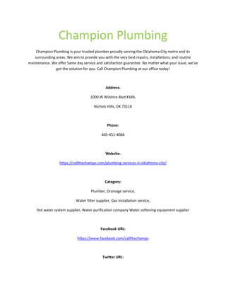 Champion Plumbing
Champion Plumbing is your trusted plumber proudly serving the Oklahoma City metro and its
surrounding areas. We aim to provide you with the very best repairs, installations, and routine
maintenance. We offer Same day service and satisfaction guarantee. No matter what your issue, we’ve
got the solution for you. Call Champion Plumbing at our office today!
Address:
1000 W Wilshire Blvd #349,
Nichols Hills, OK 73116
Phone:
405-451-4066
Website:
https://callthechamps.com/plumbing-services-in-oklahoma-city/
Category:
Plumber, Drainage service,
Water filter supplier, Gas installation service,
Hot water system supplier, Water purification company Water softening equipment supplier
Facebook URL:
https://www.facebook.com/callthechamps
Twitter URL:
 