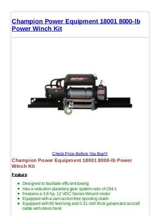 Champion Power Equipment 18001 8000-lb
Power Winch Kit
Check Price Before You Buy!!!
Champion Power Equipment 18001 8000-lb Power
Winch Kit
Feature
Designed to facilitate efficient towing
Has a reduction planetary gear system ratio of 294:1
Features a 3.6 hp, 12 VDC Series Wound motor
Equipped with a cam action free spooling clutch
Equipped with 95 feet long and 0.31 inch thick galvanized aircraft
cable with clevis hook
 