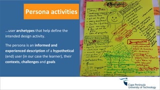 Persona activities
...user archetypes that help define the
intended design activity.
The persona is an informed and
experienced description of a hypothetical
(end) user (in our case the learner), their
contexts, challenges and goals
 