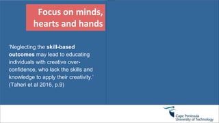 Focus on minds,
hearts and hands
‘Neglecting the skill-based
outcomes may lead to educating
individuals with creative over-
confidence, who lack the skills and
knowledge to apply their creativity.’
(Taheri et al 2016, p.9)
 