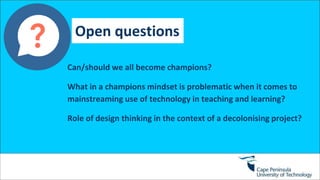Open questions
Can/should we all become champions?
What in a champions mindset is problematic when it comes to
mainstreaming use of technology in teaching and learning?
Role of design thinking in the context of a decolonising project?
 