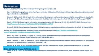 References
Buchanan, R. (1992). Wicked problems in design thinking. Design Issues, 8(2), 5–21.
Carr, T., (2013). e/merging Across Africa: Five Papers on the Use of Educational Technology in African Higher Education. African Journal of
Information Systems, 5(3): 65-70.
Cloete, N. & Gillwald, A. (2014). South Africa: Informational development and human development–Rights vs capabilities. In Castells, M.,
& Himanen, P. (Eds.), Reconceptualizing Development in the Global Information Age. New York: Oxford University Press. pp. 140-174.
Beath, C. M. (1991). Supporting the information technology champion. MIS Quarterly, 15, 355–372. 10.2307/249647. Retrieved from
http://www.tandfonline.com/doi/full/10.1080/12460125.2016.1187405
Brown, T. (2009). Change by design: How design thinking transforms organizations and inspires innovation. New York, NY: HarperCollins.
d.school (2011). Bootcamp Bootleg. Institute of Design at Stanford. Retrieved from https://dschool.stanford.edu/wp-
content/uploads/2011/03/BootcampBootleg2010v2SLIM
Koh, J. H. L., Chai, C. S., Wong, B., & Hong, H. Y. (2015). Design thinking for education: Conceptions and applications in teaching and
learning. Singapore: Springer. http://doi.org/10.1007/978-981-287-444-3
Rauth, I., Köppen, E., Jobst, B., & Meinel, C. (2010). Design Thinking: An Educational Model towards Creative Confidence. 1st International
Conference on Design Creativity (ICDC 2010), (December), 1–8.
Razzouk, R., & Shute, V. (2012). What Is Design Thinking and Why Is It Important? Review of Educational Research, 82(3), 330–348.
http://doi.org/10.3102/0034654312457429
Taheri, M. et al., (2016). An educational perspective on design thinking learning outcomes. In The ISPIM Innovation Forum. Boston, USA:
ISPIM.
Iconography www.flaticon.com
 