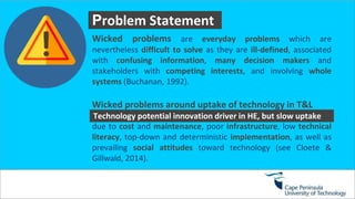 P
Problem Statement
Wicked problems are everyday problems which are
nevertheless difficult to solve as they are ill-defined, associated
with confusing information, many decision makers and
stakeholders with competing interests, and involving whole
systems (Buchanan, 1992).
Wicked problems around uptake of technology in T&L
due to cost and maintenance, poor infrastructure, low technical
literacy, top-down and deterministic implementation, as well as
prevailing social attitudes toward technology (see Cloete &
Gillwald, 2014).
Technology potential innovation driver in HE, but slow uptake
 