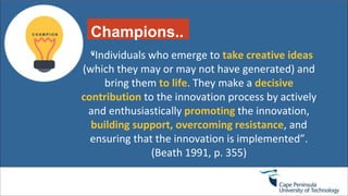 Champions..
.“Individuals who emerge to take creative ideas
(which they may or may not have generated) and
bring them to life. They make a decisive
contribution to the innovation process by actively
and enthusiastically promoting the innovation,
building support, overcoming resistance, and
ensuring that the innovation is implemented”.
(Beath 1991, p. 355)
 
