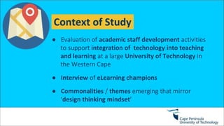 Context of Study
● Evaluation of academic staff development activities
to support integration of technology into teaching
and learning at a large University of Technology in
the Western Cape
● Interview of eLearning champions
● Commonalities / themes emerging that mirror
‘design thinking mindset’
 