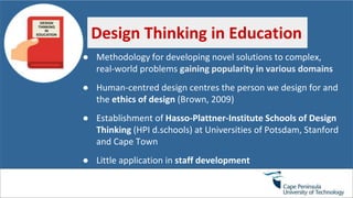 ● Methodology for developing novel solutions to complex,
real-world problems gaining popularity in various domains
● Human-centred design centres the person we design for and
the ethics of design (Brown, 2009)
● Establishment of Hasso-Plattner-Institute Schools of Design
Thinking (HPI d.schools) at Universities of Potsdam, Stanford
and Cape Town
● Little application in staff development
Design Thinking in Education
 