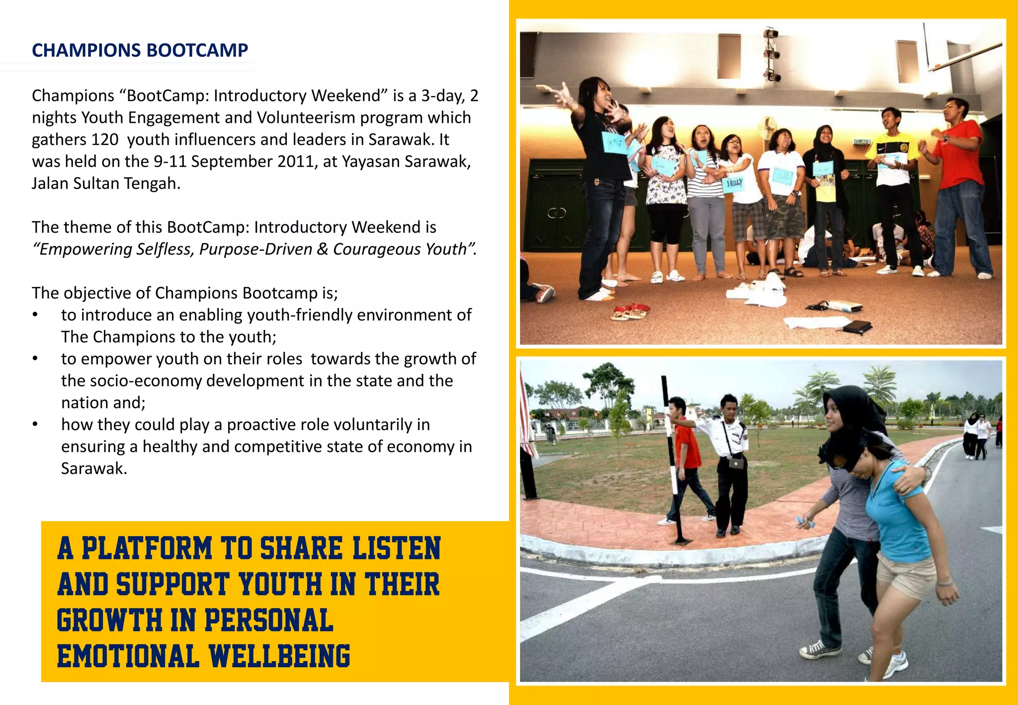 CHAMPIONS BOOTCAMP

Champions “BootCamp: Introductory Weekend” is a 3-day, 2
nights Youth Engagement and Volunteerism program which
gathers 120 youth influencers and leaders in Sarawak. It
was held on the 9-11 September 2011, at Yayasan Sarawak,
Jalan Sultan Tengah.

The theme of this BootCamp: Introductory Weekend is
“Empowering Selfless, Purpose-Driven & Courageous Youth”.

The objective of Champions Bootcamp is;
• to introduce an enabling youth-friendly environment of
   The Champions to the youth;
• to empower youth on their roles towards the growth of
   the socio-economy development in the state and the
   nation and;
• how they could play a proactive role voluntarily in
   ensuring a healthy and competitive state of economy in
   Sarawak.



   A platform to share, listen
   and support youth in their
   growth in personal &
   emotional wellbeing
 