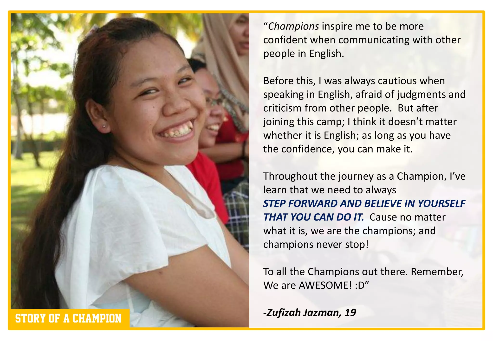 “Champions inspire me to be more
                      confident when communicating with other
                      people in English.

                      Before this, I was always cautious when
                      speaking in English, afraid of judgments and
                      criticism from other people. But after
                      joining this camp; I think it doesn’t matter
                      whether it is English; as long as you have
                      the confidence, you can make it.

                      Throughout the journey as a Champion, I’ve
                      learn that we need to always
                      STEP FORWARD AND BELIEVE IN YOURSELF
                      THAT YOU CAN DO IT. Cause no matter
                      what it is, we are the champions; and
                      champions never stop!

                      To all the Champions out there. Remember,
                      We are AWESOME! :D”

                      -Zufizah Jazman, 19
Story of a champion
 