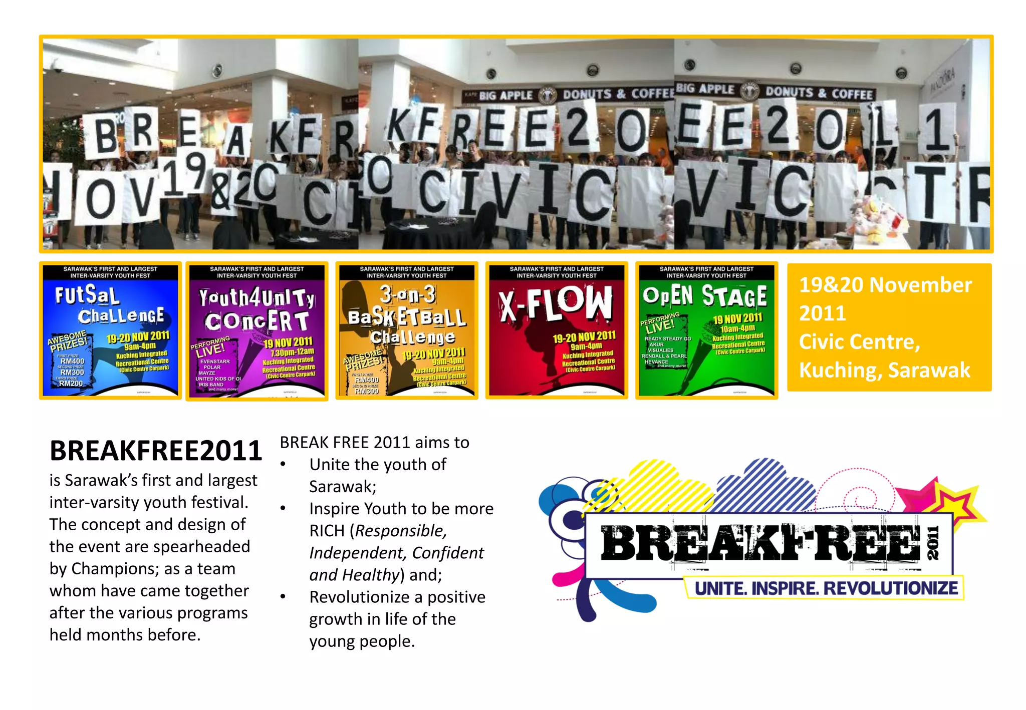 19&20 November
                                                              2011
                                                              Civic Centre,
                                                              Kuching, Sarawak

                                 BREAK FREE 2011 aims to
BREAKFREE2011                    • Unite the youth of
is Sarawak’s first and largest      Sarawak;
inter-varsity youth festival.    • Inspire Youth to be more
The concept and design of           RICH (Responsible,
the event are spearheaded           Independent, Confident
by Champions; as a team             and Healthy) and;
whom have came together          • Revolutionize a positive
after the various programs          growth in life of the
held months before.                 young people.
 