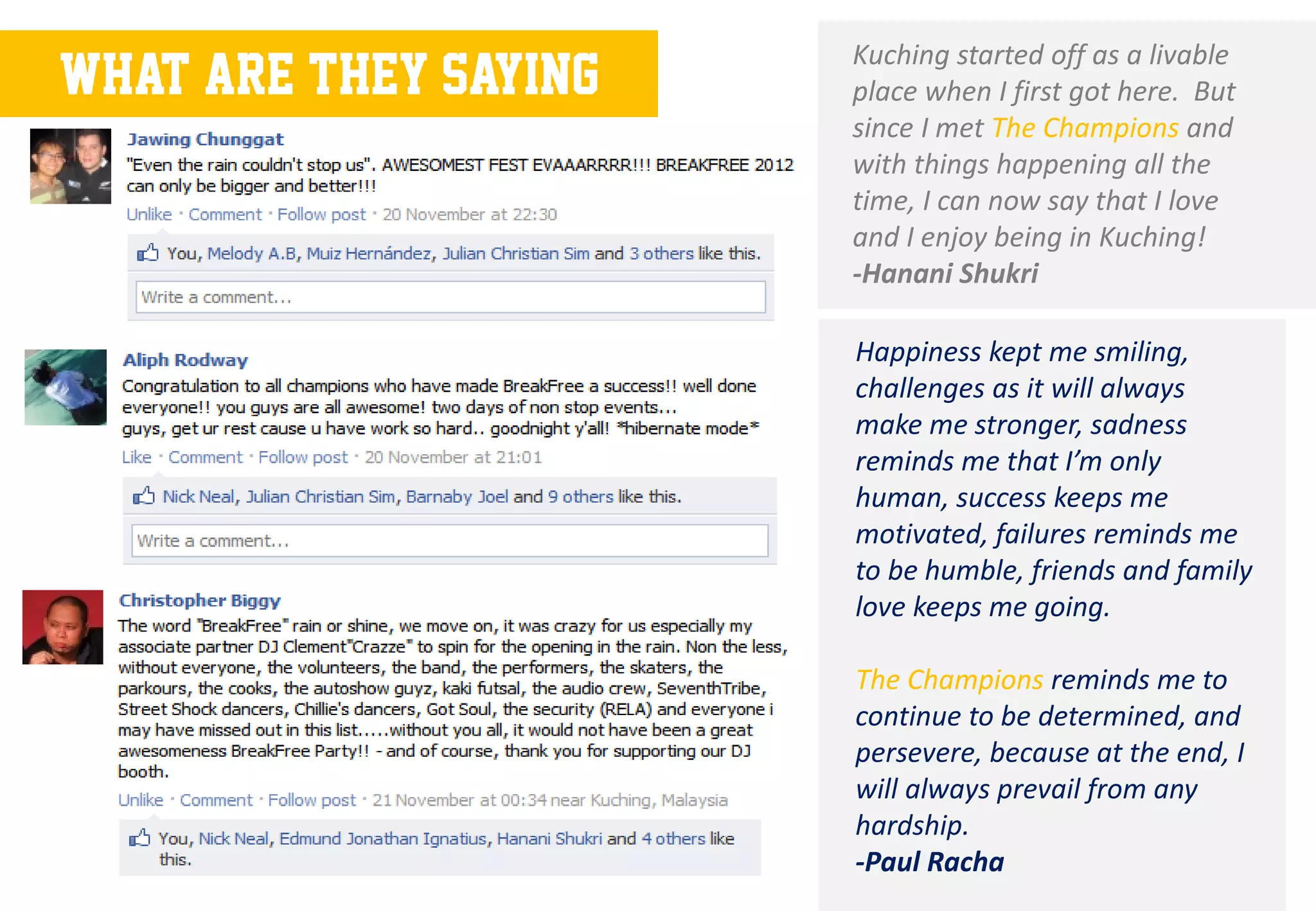 Kuching started off as a livable
What are they saying   place when I first got here. But
                       since I met The Champions and
                       with things happening all the
                       time, I can now say that I love
                       and I enjoy being in Kuching!
                       -Hanani Shukri

                       Happiness kept me smiling,
                       challenges as it will always
                       make me stronger, sadness
                       reminds me that I’m only
                       human, success keeps me
                       motivated, failures reminds me
                       to be humble, friends and family
                       love keeps me going.

                       The Champions reminds me to
                       continue to be determined, and
                       persevere, because at the end, I
                       will always prevail from any
                       hardship.
                       -Paul Racha
 