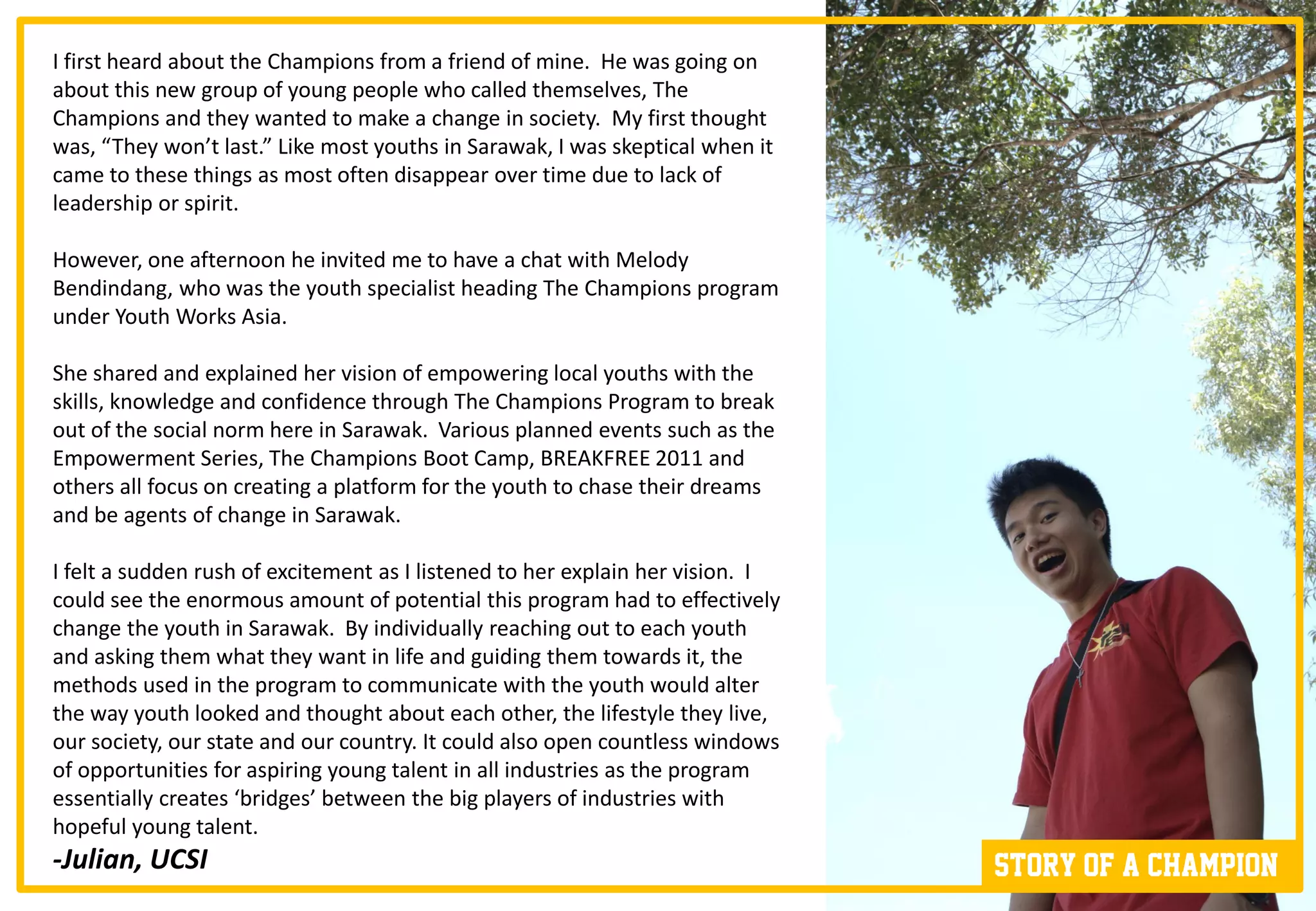 I first heard about the Champions from a friend of mine. He was going on
about this new group of young people who called themselves, The
Champions and they wanted to make a change in society. My first thought
was, “They won’t last.” Like most youths in Sarawak, I was skeptical when it
came to these things as most often disappear over time due to lack of
leadership or spirit.

However, one afternoon he invited me to have a chat with Melody
Bendindang, who was the youth specialist heading The Champions program
under Youth Works Asia.

She shared and explained her vision of empowering local youths with the
skills, knowledge and confidence through The Champions Program to break
out of the social norm here in Sarawak. Various planned events such as the
Empowerment Series, The Champions Boot Camp, BREAKFREE 2011 and
others all focus on creating a platform for the youth to chase their dreams
and be agents of change in Sarawak.

I felt a sudden rush of excitement as I listened to her explain her vision. I
could see the enormous amount of potential this program had to effectively
change the youth in Sarawak. By individually reaching out to each youth
and asking them what they want in life and guiding them towards it, the
methods used in the program to communicate with the youth would alter
the way youth looked and thought about each other, the lifestyle they live,
our society, our state and our country. It could also open countless windows
of opportunities for aspiring young talent in all industries as the program
essentially creates ‘bridges’ between the big players of industries with
hopeful young talent.
-Julian, UCSI                                                                   Story of a champion
 
