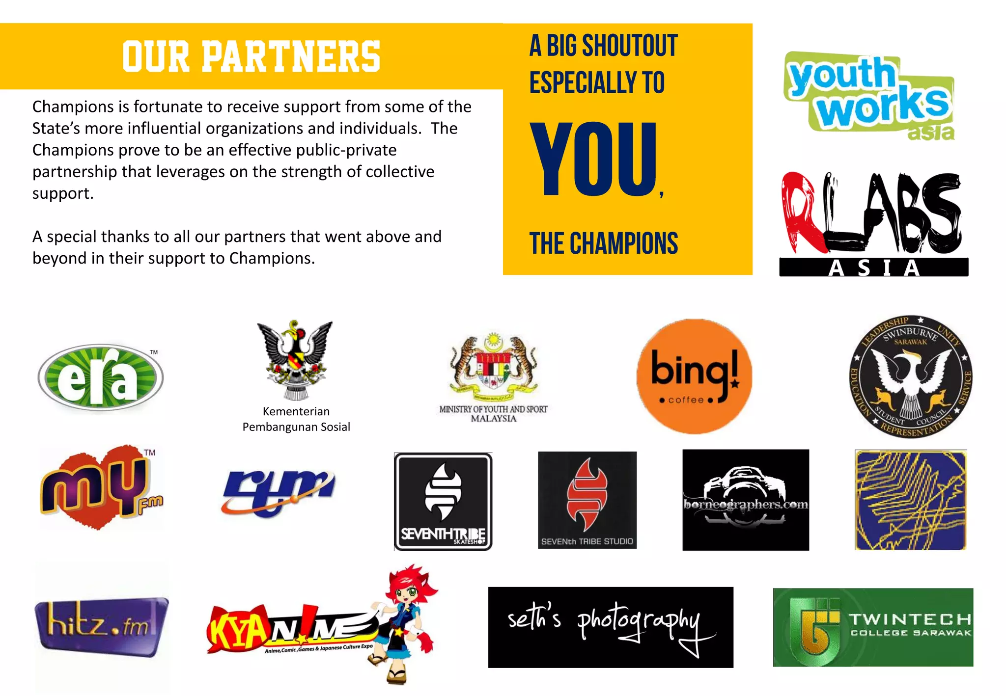 OUR PARTNERS
Champions is fortunate to receive support from some of the
State’s more influential organizations and individuals. The
Champions prove to be an effective public-private
partnership that leverages on the strength of collective
support.

A special thanks to all our partners that went above and
beyond in their support to Champions.
                                                              A S I A




                               Kementerian
                            Pembangunan Sosial
 