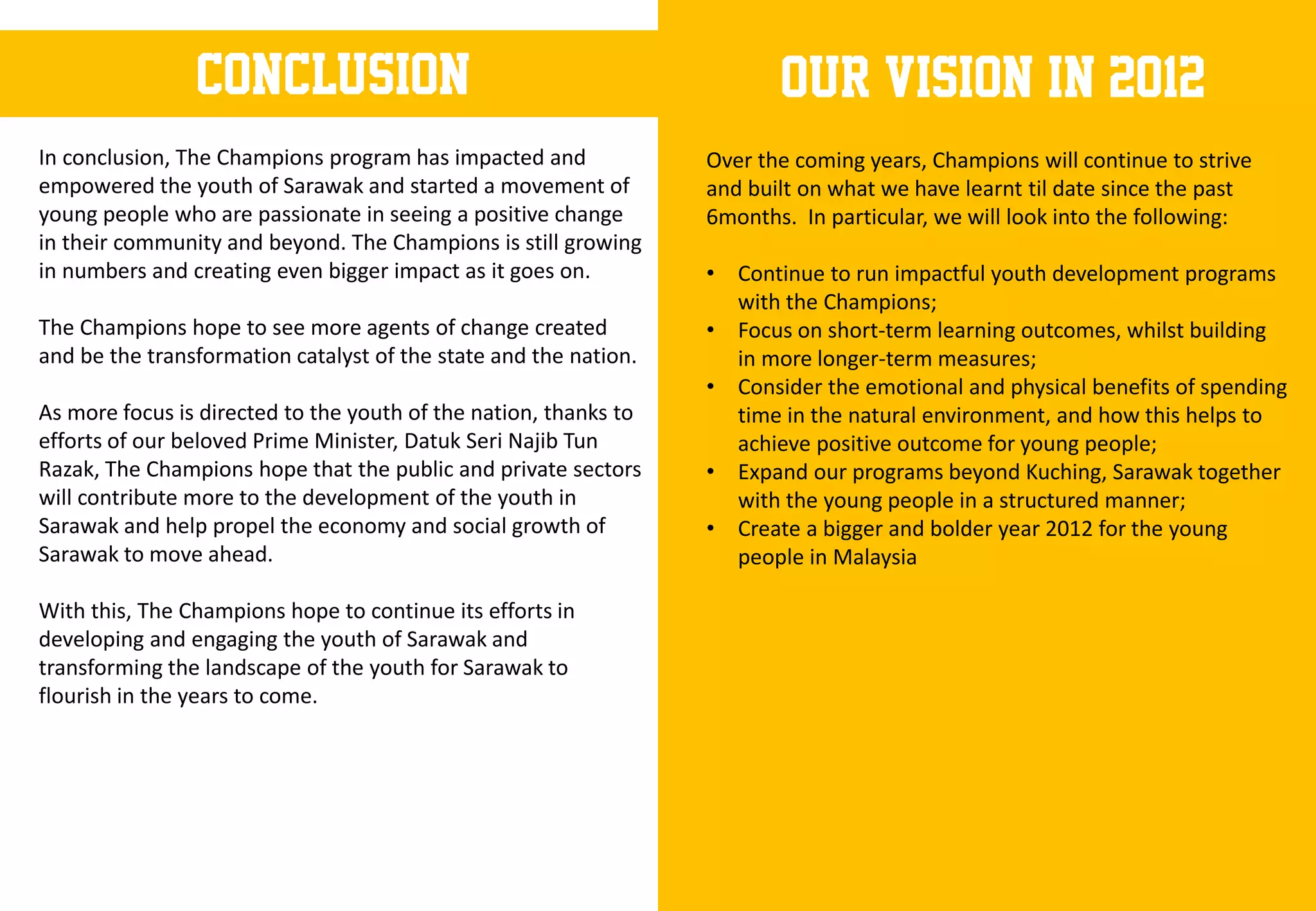 conclusion                                               Our vision in 2012
In conclusion, The Champions program has impacted and             Over the coming years, Champions will continue to strive
empowered the youth of Sarawak and started a movement of          and built on what we have learnt til date since the past
young people who are passionate in seeing a positive change       6months. In particular, we will look into the following:
in their community and beyond. The Champions is still growing
in numbers and creating even bigger impact as it goes on.         • Continue to run impactful youth development programs
                                                                    with the Champions;
The Champions hope to see more agents of change created           • Focus on short-term learning outcomes, whilst building
and be the transformation catalyst of the state and the nation.     in more longer-term measures;
                                                                  • Consider the emotional and physical benefits of spending
As more focus is directed to the youth of the nation, thanks to     time in the natural environment, and how this helps to
efforts of our beloved Prime Minister, Datuk Seri Najib Tun         achieve positive outcome for young people;
Razak, The Champions hope that the public and private sectors     • Expand our programs beyond Kuching, Sarawak together
will contribute more to the development of the youth in             with the young people in a structured manner;
Sarawak and help propel the economy and social growth of          • Create a bigger and bolder year 2012 for the young
Sarawak to move ahead.                                              people in Malaysia

With this, The Champions hope to continue its efforts in
developing and engaging the youth of Sarawak and
transforming the landscape of the youth for Sarawak to
flourish in the years to come.
 