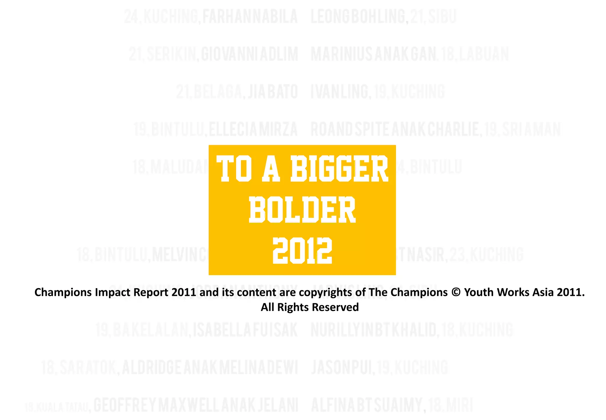 To a bigger
                                   Bolder
                                     2012
Champions Impact Report 2011 and its content are copyrights of The Champions © Youth Works Asia 2011.
                                         All Rights Reserved
 