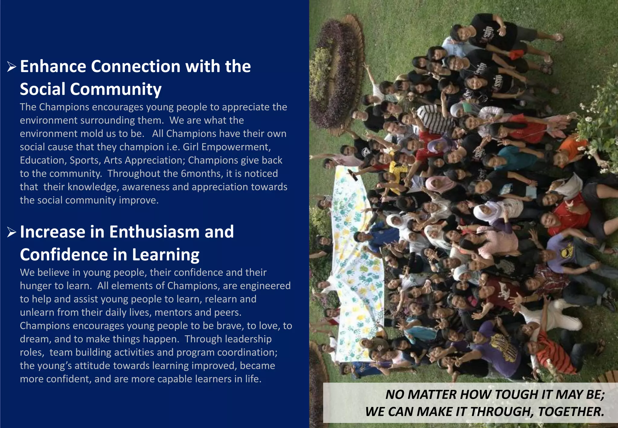 Enhance Connection with the
 Social Community
 The Champions encourages young people to appreciate the
 environment surrounding them. We are what the
 environment mold us to be. All Champions have their own
 social cause that they champion i.e. Girl Empowerment,
 Education, Sports, Arts Appreciation; Champions give back
 to the community. Throughout the 6months, it is noticed
 that their knowledge, awareness and appreciation towards
 the social community improve.


 Increase in Enthusiasm and
 Confidence in Learning
 We believe in young people, their confidence and their
 hunger to learn. All elements of Champions, are engineered
 to help and assist young people to learn, relearn and
 unlearn from their daily lives, mentors and peers.
 Champions encourages young people to be brave, to love, to
 dream, and to make things happen. Through leadership
 roles, team building activities and program coordination;
 the young’s attitude towards learning improved, became
 more confident, and are more capable learners in life.
                                                                NO MATTER HOW TOUGH IT MAY BE;
                                                              WE CAN MAKE IT THROUGH, TOGETHER.
 