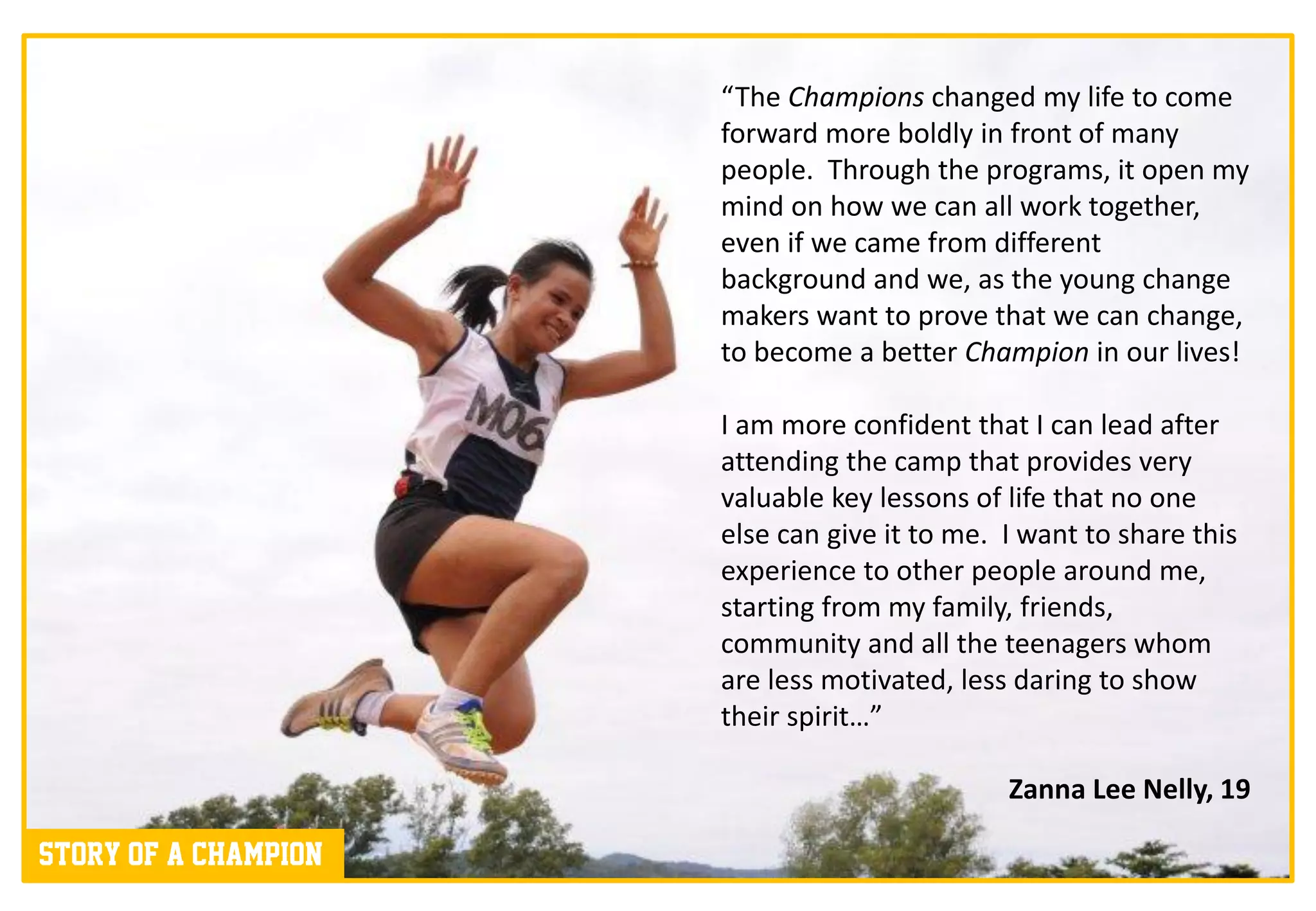 “The Champions changed my life to come
                      forward more boldly in front of many
                      people. Through the programs, it open my
                      mind on how we can all work together,
                      even if we came from different
                      background and we, as the young change
                      makers want to prove that we can change,
                      to become a better Champion in our lives!

                      I am more confident that I can lead after
                      attending the camp that provides very
                      valuable key lessons of life that no one
                      else can give it to me. I want to share this
                      experience to other people around me,
                      starting from my family, friends,
                      community and all the teenagers whom
                      are less motivated, less daring to show
                      their spirit…”

                                              Zanna Lee Nelly, 19

Story of a champion
 
