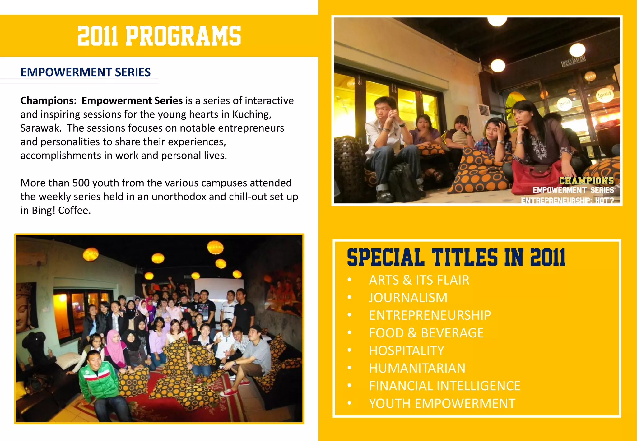 2011 programs
EMPOWERMENT SERIES

Champions: Empowerment Series is a series of interactive
and inspiring sessions for the young hearts in Kuching,
Sarawak. The sessions focuses on notable entrepreneurs
and personalities to share their experiences,
accomplishments in work and personal lives.

More than 500 youth from the various campuses attended
the weekly series held in an unorthodox and chill-out set up
in Bing! Coffee.



                                                               SPECIAL TITLES IN 2011
                                                               •   ARTS & ITS FLAIR
                                                               •   JOURNALISM
                                                               •   ENTREPRENEURSHIP
                                                               •   FOOD & BEVERAGE
                                                               •   HOSPITALITY
                                                               •   HUMANITARIAN
                                                               •   FINANCIAL INTELLIGENCE
                                                               •   YOUTH EMPOWERMENT
 