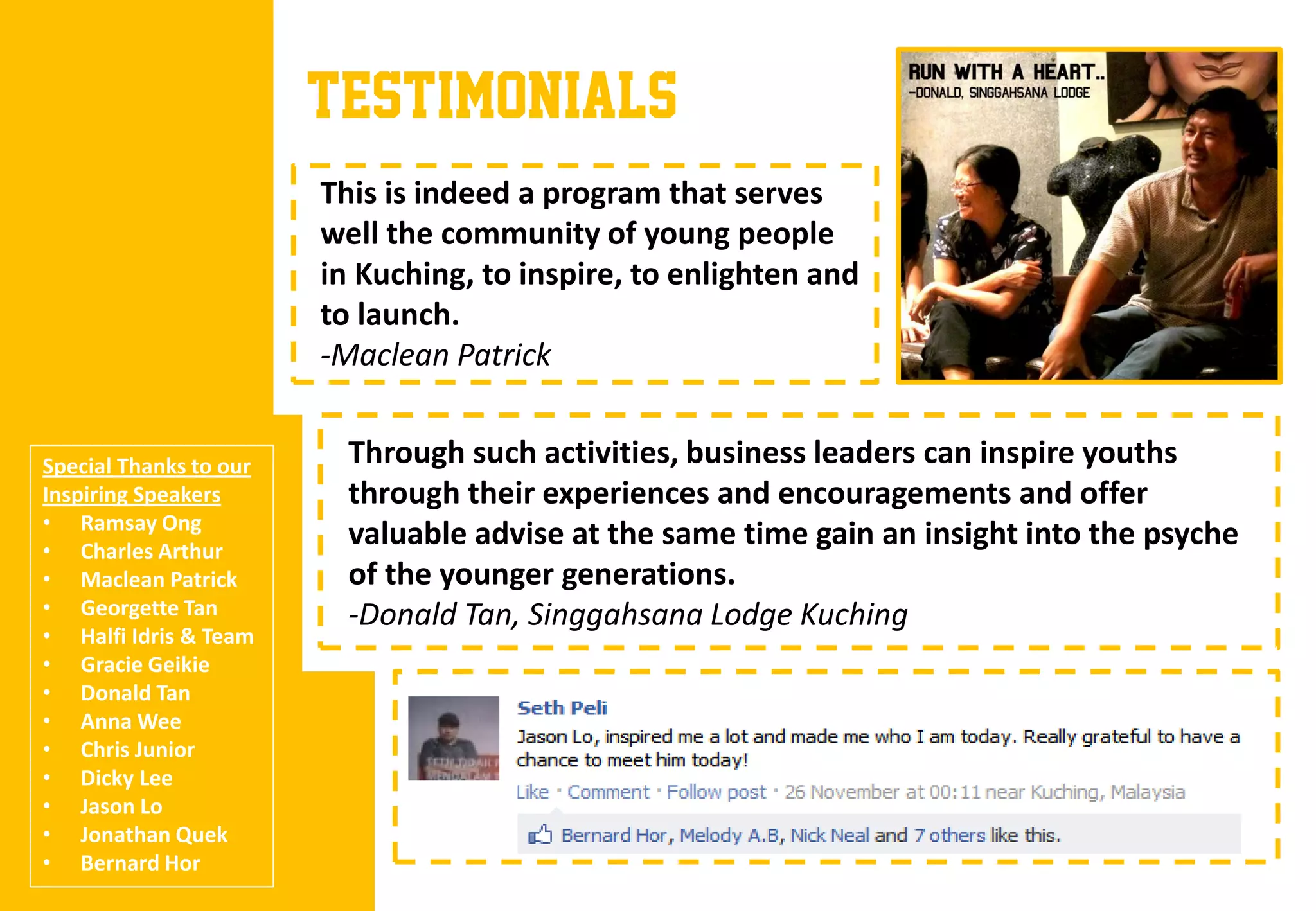TESTIMONIALS
                        This is indeed a program that serves
                        well the community of young people
                        in Kuching, to inspire, to enlighten and
                        to launch.
                        -Maclean Patrick


Special Thanks to our     Through such activities, business leaders can inspire youths
Inspiring Speakers        through their experiences and encouragements and offer
• Ramsay Ong
• Charles Arthur
                          valuable advise at the same time gain an insight into the psyche
• Maclean Patrick         of the younger generations.
• Georgette Tan           -Donald Tan, Singgahsana Lodge Kuching
• Halfi Idris & Team
• Gracie Geikie
• Donald Tan
• Anna Wee
• Chris Junior
• Dicky Lee
• Jason Lo
• Jonathan Quek
• Bernard Hor
 