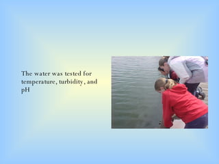 The water was tested for temperature, turbidity, and pH 