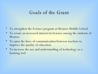 Goals of the Grant To strengthen the Science program at Monroe Middle School To create an increased interest in Science among the students of Monroe To open the lines of communication between teachers to improve the quality of education To increase the use and understanding of technology as a learning tool 