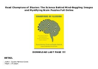 Read Champions of Illusion: The Science Behind Mind-Boggling Images
and Mystifying Brain Puzzles Full Online
DONWLOAD LAST PAGE !!!!
DETAIL
Download now : https://kpf.realfiedbook.com/?book=0374120404 by Susana Martinez-Conde any format Champions of Illusion: The Science Behind Mind-Boggling Images and Mystifying Brain Puzzles Free E-Book A full-color celebration of stunning visual illusions and the science behind themIn Champions of Illusion, Stephen L. Macknik and Susana Martinez-Conde highlight the most mind-bending, mystifying images, printed in sumptuous full color, and explain the neuroscience behind them.Macknik and Martinez-Conde are researchers who produce the Best Illusion of the Year Contest, which has drawn entries from vision scientists, artists, magicians, and mathematicians bent on creating today's most beguiling illusions. Now they present the best of the best, with lavishly produced pages of bizarre effects and unbelievable mind tricks, and they explain what is actually going on in your brain when you are deceived by visuals on the page. Whether it's false motion, tricks of perspective, or shifting colors, this book is packed with adventures in visual perception and concise explanations of just why we think we see the things we see. An electrifying mix of science, graphics, and perhaps a little magic, Champions of Illusion is an experience you will not soon forget.
Author : Susana Martinez-Conde
●
Pages : 176 pages
●
 