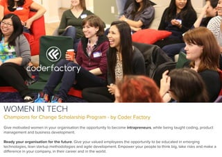 WOMEN IN TECH
Champions for Change Scholarship Program - by Coder Factory
Give motivated women in your organisation the opportunity to become intrapreneurs, while being taught coding, product
management and business development.
Ready your organisation for the future. Give your valued employees the opportunity to be educated in emerging
technologies, lean startup methodologies and agile development. Empower your people to think big, take risks and make a
diﬀerence in your company, in their career and in the world.
 