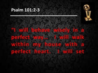 “I will behave wisely in a
perfect way… I will walk
within my house with a
perfect heart. I will set
Psalm 101:2-3
 