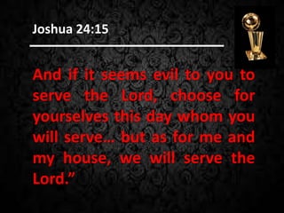 And if it seems evil to you to
serve the Lord, choose for
yourselves this day whom you
will serve… but as for me and
my house, we will serve the
Lord.”
Joshua 24:15
 