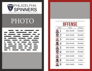 PHILADELPHIA

SPINNERS

PHOTO

Offense
Player

	 lOREM iMP SD SSDASDASD ASDAS DSADA DASDASDASD ASD ASD
SS ASDASDA SDA SDASDASD ASD AS
DSADASD ASDASDA DSADAS DA DASS
AS ADADASAS DADSADA SASD DDDDD
DDDDDD DDDDD DD DDDDDD DDDDDS
D DDDD DD DD DDDDD DD DDDDDD
DD DDDD DD DDD DD DDDD DDD
DD DDDDDDDD DDDD DDD DD DDDD
DDDDDD DDDD DDDD DD DDD DDDD
DDD D DDText text text text

	
	
	
	
	
	
	
	
	

1
2
3
4
5
6
7
8
9

Name

Position

John Smith

Handler

John Smith

Handler

John Smith

Handler

John Smith

Handler

John Smith

Handler

John Smith

Handler

John Smith

Cutter

John Smith

Cutter

John Smith

Cutter

 