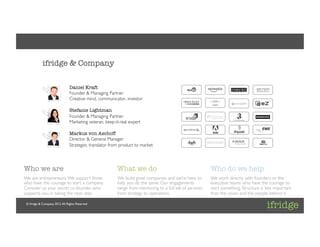 Client: [ifridge]	

Project: [ifridge Corporate]	

Project Lead: [Daniel Kraft]	




             ifridge & Company

                                   Daniel Kraft
                                   Founder & Managing Partner	

                                   Creative mind, communicator, investor	

                                   	

                                   Stefanie Lightman
                                   Founder & Managing Partner	

                                   Marketing veteran, keep-it-real expert	

                                   	

                                   Markus von Aschoff
                                   Director & General Manager	

                                   Strategist, translator from product to market	





Who we are
                                                   What we do
                                      Who do we help
We are entrepreneurs. We support those                        We build great companies and we’re here to       We work directly with founders or the
who have the courage to start a company.                      help you do the same. Our engagements            executive teams who have the courage to
Consider us your secret co-founder, who                       range from mentoring to a full set of services   start something. Structure is less important
supports you in taking the next step.	

                      from strategy to operations. 	

                 than the vision and the people behind it. 	


 © ifridge & Company, 2012. All Rights Reserved	

 