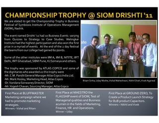 We are elated to get the Championship Trophy in Business
Festival of Symbiosis Institute of Operations Management
(SIOM), Nashik.

The event named Drishti ‘11 had 10 Business Events varying
from Quizzes to Strategy to Case Studies. Welingkar
Institute had the highest participation and also won the first
prize in a myriad of events. At the end of the 2 day festival
the teams from our college had gained 60 points.

Some of the other institutes were IIM A, IIM B, NITITE, IIFT
Delhi, IMT Ghaziabad, SIBM Pune, KJ Somaiya and others.

The trophy was sponsored by ATLAS COPCO and some of
the dignitaries who awarded us this trophy were
•Mr. C.M. Pandit General Manager Atlas Copco India Ltd.
•Mr. Mark Hosley, Marketing Head, Atlas Copco
                                                                 Ritam Sinha, Uday Muthe, Vishal Maheshwari, Nikhil Shah, Vivek Agarwal
•Dr. Vandana Sonwaney Director, SIOM
•Mr.Yogesh Chavan, Sourcing Manager, Atlas Copco

First Place at BLUFFMASTER                First Place at MAESTRO the                      First Place at GROUND ZERO, To
Marketing campaign where we               FLAGSHIP event of SIOM, Test of                 Create a Product Launch Strategy
had to promote marketing                  Managerial qualities and Business               for B2B product Capacitors.
strategies.                               acumen in the fields of Marketing,              Winners – Nikhil and Vivek
Winners - Vishal and Ritam                Finance, HR and Operations.
                                          Winner – Uday
 