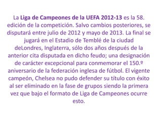 La Liga de Campeones de la UEFA 2012-13 es la 58.
edición de la competición. Salvo cambios posteriores, se
disputará entre julio de 2012 y mayo de 2013. La final se
jugará en el Estadio de Temblé de la ciudad
deLondres, Inglaterra, sólo dos años después de la
anterior cita disputada en dicho feudo; una designación
de carácter excepcional para conmemorar el 150.º
aniversario de la federación inglesa de fútbol. El vigente
campeón, Chelsea no pudo defender su título con éxito
al ser eliminado en la fase de grupos siendo la primera
vez que bajo el formato de Liga de Campeones ocurre
esto.
 