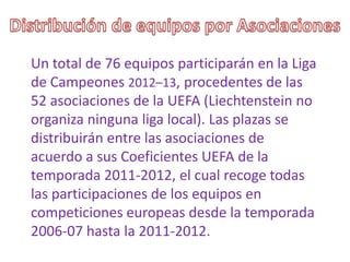 Un total de 76 equipos participarán en la Liga
de Campeones 2012–13, procedentes de las
52 asociaciones de la UEFA (Liechtenstein no
organiza ninguna liga local). Las plazas se
distribuirán entre las asociaciones de
acuerdo a sus Coeficientes UEFA de la
temporada 2011-2012, el cual recoge todas
las participaciones de los equipos en
competiciones europeas desde la temporada
2006-07 hasta la 2011-2012.
 