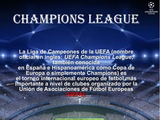 CHAMPIONS LEAGUE
La Liga de Campeones de la UEFA (nombre
oficial en ingles: UEFA Champions League;
también conocida
en España e Hispanoamérica como Copa de
Europa o simplemente Champions) es
el torneo internacional europeo de futbol más
importante a nivel de clubes organizado por la
Unión de Asociaciones de Fútbol Europeas
(UEFA).
 
