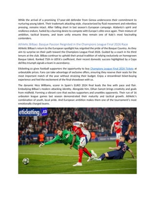 While the arrival of a promising 17-year-old defender from Genoa underscores their commitment to
nurturing young talent. Their trademark attacking style, characterized by fluid movement and relentless
pressing, remains intact. After falling short in last season’s European campaign. Atalanta’s spirit and
resilience endure, fueled by a burning desire to compete with Europe’s elite once again. Their mixture of
ambition, tactical bravery, and team unity ensures they remain one of Italy’s most fascinating
contenders.
Athletic Bilbao: Basque Passion Reignited in the Champions League Final 2026 Race
Athletic Bilbao’s return to the European spotlight has reignited the pride of the Basque Country. As they
aim to surprise on their path toward the Champions League Final 2026. Guided by a coach in his third
tenure at the club. Bilbao continue to uphold their proud tradition of relying exclusively on homegrown
Basque talent. Ranked 75th in UEFA’s coefficient, their recent domestic success highlighted by a Copa
del Rey triumph signals a team in ascendancy.
Eticketing.co gives football supporters the opportunity to buy Champions League Final 2026 Tickets at
unbeatable prices. Fans can take advantage of exclusive offers, ensuring they reserve their seats for the
most important match of the year without straining their budget. Enjoy a streamlined ticket-buying
experience and feel the excitement of the final showdown with us.
The dynamic Nico Williams, scorer in Spain’s EURO 2024 final leads the line with pace and flair.
Embodying Bilbao’s modern attacking identity. Alongside him, Oihan Sancet brings creativity and goals
from midfield. Forming a vibrant core that excites supporters and unsettles opponents. Their run of 16
unbeaten league games last season demonstrated their maturity and tactical growth. Athletic’s
combination of youth, local pride. And European ambition makes them one of the tournament’s most
emotionally charged teams.
 