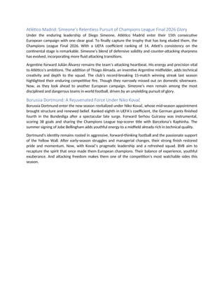 Atlético Madrid: Simeone’s Relentless Pursuit of Champions League Final 2026 Glory
Under the enduring leadership of Diego Simeone, Atlético Madrid enter their 15th consecutive
European campaign with one clear goal. To finally capture the trophy that has long eluded them, the
Champions League Final 2026. With a UEFA coefficient ranking of 14, Atleti’s consistency on the
continental stage is remarkable. Simeone’s blend of defensive solidity and counter-attacking sharpness
has evolved, incorporating more fluid attacking transitions.
Argentine forward Julián Álvarez remains the team’s attacking heartbeat. His energy and precision vital
to Atlético’s ambitions. The addition of Thiago Almada, an inventive Argentine midfielder, adds technical
creativity and depth to the squad. The club’s record-breaking 15-match winning streak last season
highlighted their enduring competitive fire. Though they narrowly missed out on domestic silverware.
Now, as they look ahead to another European campaign. Simeone’s men remain among the most
disciplined and dangerous teams in world football, driven by an unyielding pursuit of glory.
Borussia Dortmund: A Rejuvenated Force Under Niko Kovač
Borussia Dortmund enter the new season revitalized under Niko Kovač, whose mid-season appointment
brought structure and renewed belief. Ranked eighth in UEFA’s coefficient, the German giants finished
fourth in the Bundesliga after a spectacular late surge. Forward Serhou Guirassy was instrumental,
scoring 38 goals and sharing the Champions League top-scorer title with Barcelona’s Raphinha. The
summer signing of Jobe Bellingham adds youthful energy to a midfield already rich in technical quality.
Dortmund’s identity remains rooted in aggressive, forward-thinking football and the passionate support
of the Yellow Wall. After early-season struggles and managerial changes, their strong finish restored
pride and momentum. Now, with Kovač’s pragmatic leadership and a refreshed squad. BVB aim to
recapture the spirit that once made them European champions. Their balance of experience, youthful
exuberance. And attacking freedom makes them one of the competition’s most watchable sides this
season.
 