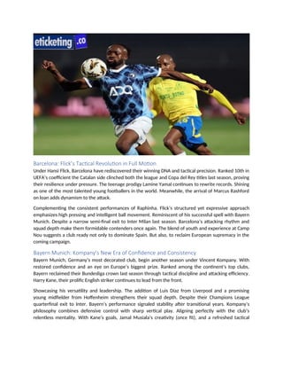 Barcelona: Flick’s Tactical Revolution in Full Motion
Under Hansi Flick, Barcelona have rediscovered their winning DNA and tactical precision. Ranked 10th in
UEFA’s coefficient the Catalan side clinched both the league and Copa del Rey titles last season, proving
their resilience under pressure. The teenage prodigy Lamine Yamal continues to rewrite records. Shining
as one of the most talented young footballers in the world. Meanwhile, the arrival of Marcus Rashford
on loan adds dynamism to the attack.
Complementing the consistent performances of Raphinha. Flick’s structured yet expressive approach
emphasizes high pressing and intelligent ball movement. Reminiscent of his successful spell with Bayern
Munich. Despite a narrow semi-final exit to Inter Milan last season. Barcelona’s attacking rhythm and
squad depth make them formidable contenders once again. The blend of youth and experience at Camp
Nou suggests a club ready not only to dominate Spain. But also, to reclaim European supremacy in the
coming campaign.
Bayern Munich: Kompany’s New Era of Confidence and Consistency
Bayern Munich, Germany’s most decorated club, begin another season under Vincent Kompany. With
restored confidence and an eye on Europe’s biggest prize. Ranked among the continent’s top clubs,
Bayern reclaimed their Bundesliga crown last season through tactical discipline and attacking efficiency.
Harry Kane, their prolific English striker continues to lead from the front.
Showcasing his versatility and leadership. The addition of Luis Díaz from Liverpool and a promising
young midfielder from Hoffenheim strengthens their squad depth. Despite their Champions League
quarterfinal exit to Inter. Bayern’s performance signaled stability after transitional years. Kompany’s
philosophy combines defensive control with sharp vertical play. Aligning perfectly with the club’s
relentless mentality. With Kane’s goals, Jamal Musiala’s creativity (once fit), and a refreshed tactical
 