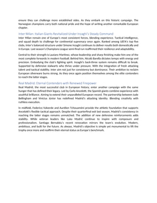 ensure they can challenge more established sides. As they embark on this historic campaign. The
Norwegian champions carry both national pride and the hope of writing another remarkable European
chapter.
Inter Milan: Italian Giants Revitalized Under Inzaghi’s Steady Command
Inter Milan remain one of Europe’s most consistent forces, blending experience. Tactical intelligence,
and squad depth to challenge for continental supremacy once again. Ranked among UEFA’s top five
clubs, Inter’s balanced structure under Simone Inzaghi continues to deliver results both domestically and
in Europe. Last season’s Champions League semi-final run reaffirmed their resilience and adaptability.
Central to their strength is Lautaro Martínez, whose leadership and sharp finishing make him one of the
most complete forwards in modern football. Behind him, Nicolò Barella dictates tempo with energy and
precision. Embodying the club’s fighting spirit. Inzaghi’s back-three system remains difficult to break.
Supported by defensive stalwarts who thrive under pressure. With the integration of fresh attacking
talent and tactical stability. Inter aim not just for consistency but dominance. Their ambition to reclaim
European silverware burns strong. As they once again position themselves among the elite contenders
to reach the latter stages.
Real Madrid: Eternal Contenders with Renewed Firepower
Real Madrid, the most successful club in European history, enter another campaign with the same
hunger that has defined their legacy. Led by Carlo Ancelotti, the Spanish giants combine experience with
youthful brilliance. Aiming to extend their unparalleled European record. The partnership between Jude
Bellingham and Vinícius Júnior has redefined Madrid’s attacking identity. Blending creativity with
ruthless execution.
In midfield, Federico Valverde and Aurélien Tchouaméni provide the athletic foundation that supports
Ancelotti’s flexible tactical approach. Despite their quarterfinal exit last season, Madrid’s consistency in
reaching the latter stages remains unmatched. The addition of new defensive reinforcements adds
stability. While veteran leaders like Luka Modrić continue to inspire with composure and
professionalism. Santiago Bernabéu’s recent renovation mirrors the team’s evolution. Modern,
ambitious, and built for the future. As always, Madrid’s objective is simple yet monumental to lift the
trophy once more and reaffirm their eternal status as Europe’s benchmark.
 