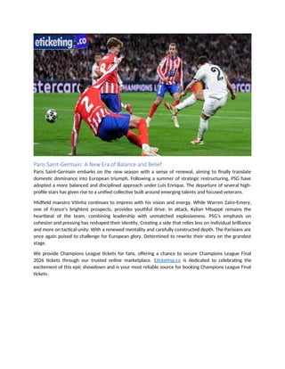 Paris Saint-Germain: A New Era of Balance and Belief
Paris Saint-Germain embarks on the new season with a sense of renewal, aiming to finally translate
domestic dominance into European triumph. Following a summer of strategic restructuring, PSG have
adopted a more balanced and disciplined approach under Luis Enrique. The departure of several high-
profile stars has given rise to a unified collective built around emerging talents and focused veterans.
Midfield maestro Vitinha continues to impress with his vision and energy. While Warren Zaïre-Emery,
one of France’s brightest prospects, provides youthful drive. In attack, Kylian Mbappé remains the
heartbeat of the team, combining leadership with unmatched explosiveness. PSG’s emphasis on
cohesion and pressing has reshaped their identity. Creating a side that relies less on individual brilliance
and more on tactical unity. With a renewed mentality and carefully constructed depth. The Parisians are
once again poised to challenge for European glory. Determined to rewrite their story on the grandest
stage.
We provide Champions League tickets for fans, offering a chance to secure Champions League Final
2026 tickets through our trusted online marketplace. Eticketing.co is dedicated to celebrating the
excitement of this epic showdown and is your most reliable source for booking Champions League Final
tickets.
 