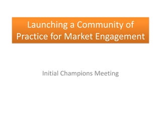 Launching a Community of
Practice for Market Engagement


      Initial Champions Meeting
 