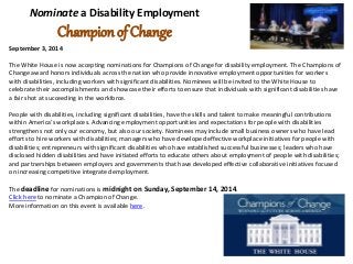 Nominate a Disability Employment 
Champion of Change 
September 3, 2014 
The White House is now accepting nominations for Champions of Change for disability employment. The Champions of 
Change award honors individuals across the nation who provide innovative employment opportunities for workers 
with disabilities, including workers with significant disabilities. Nominees will be invited to the White House to 
celebrate their accomplishments and showcase their efforts to ensure that individuals with significant disabilities have 
a fair shot at succeeding in the workforce. 
People with disabilities, including significant disabilities, have the skills and talent to make meaningful contributions 
within America’s workplaces. Advancing employment opportunities and expectations for people with disabilities 
strengthens not only our economy, but also our society. Nominees may include small business owners who have lead 
efforts to hire workers with disabilities; managers who have developed effective workplace initiatives for people with 
disabilities; entrepreneurs with significant disabilities who have established successful businesses; leaders who have 
disclosed hidden disabilities and have initiated efforts to educate others about employment of people with disabilities; 
and partnerships between employers and governments that have developed effective collaborative initiatives focused 
on increasing competitive integrated employment. 
The deadline for nominations is midnight on Sunday, September 14, 2014. 
Click here to nominate a Champion of Change. 
More information on this event is available here. 
