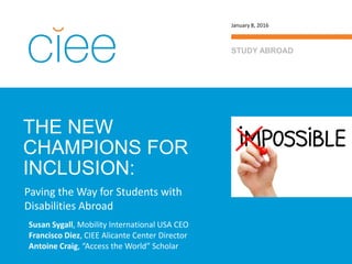THE NEW
CHAMPIONS FOR
INCLUSION:
STUDY ABROAD
January 8, 2016
Paving the Way for Students with
Disabilities Abroad
Susan Sygall, Mobility International USA CEO
Francisco Diez, CIEE Alicante Center Director
Antoine Craig, “Access the World” Scholar
 