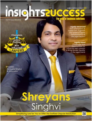 Vol 10 | Issue 06 |2023
Legally Advanced
How Champions of
Justice Can Augment
the Speed of Digital
Transformation of
the Legal Sector?
Simplifying Law for You to Offer the Swiftest Dispute Resolution
Founder
Shreyans Singhvi
& Associates
Founder
Shreyans Singhvi
& Associates
Legally Equal
Challenges and
Opportunities for
Inﬂuential Men Lawyers
to Bring Gender Equality
in the Legal Arena
www.insightssuccess.in
 